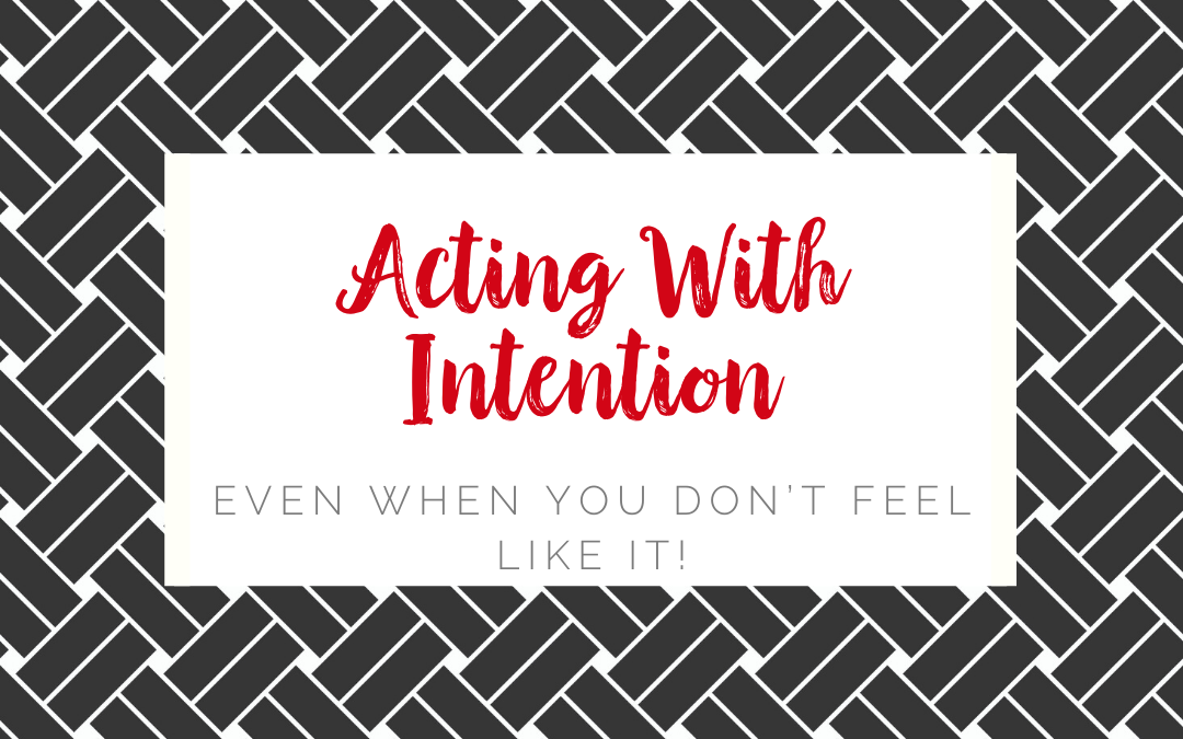 Acting With Intention Even When You Don’t Feel Like It!